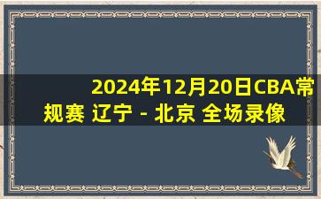 2024年12月20日CBA常规赛 辽宁 - 北京 全场录像